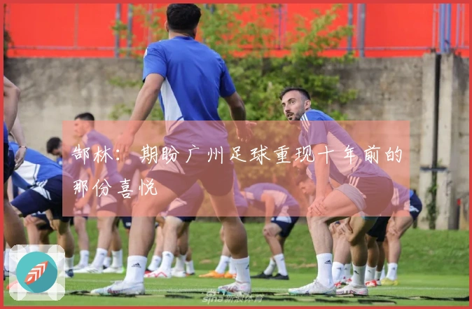 郜林：期盼广州足球重现十年前的那份喜悦