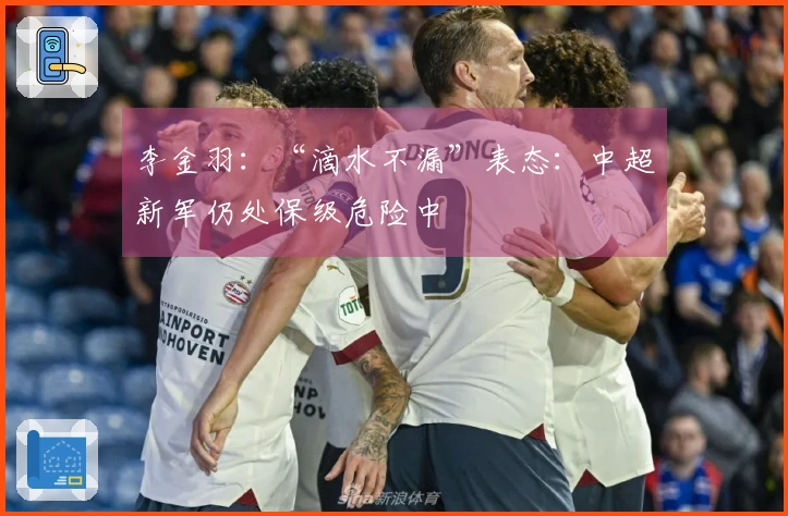 李金羽：“滴水不漏”表态：中超新军仍处保级危险中