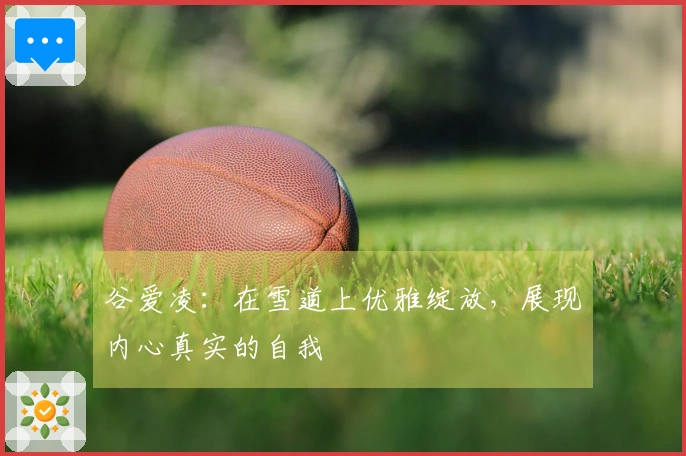 谷爱凌：在雪道上优雅绽放，展现内心真实的自我