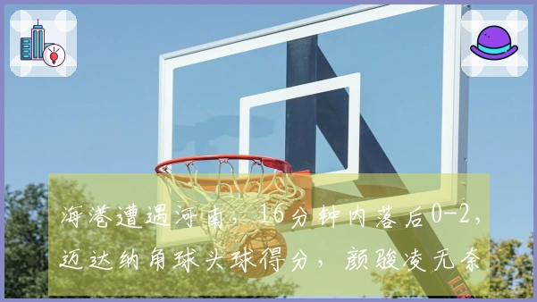 海港遭遇河南，16分钟内落后0-2，迈达纳角球头球得分，颜骏凌无奈反应
