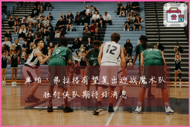 库珀·弗拉格有望复出迎战魔术队，独行侠队期待好消息