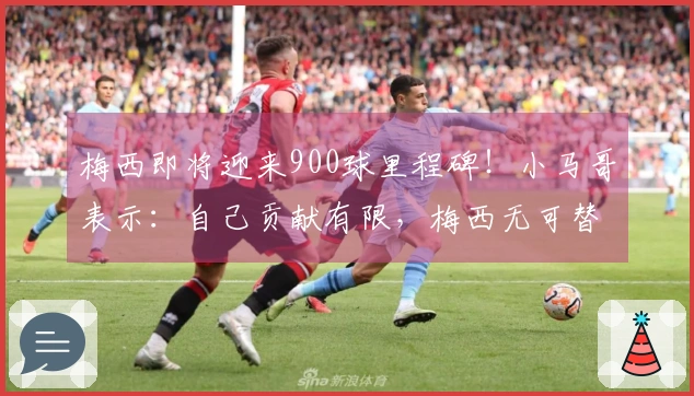 梅西即将迎来900球里程碑！小马哥表示：自己贡献有限，梅西无可替代