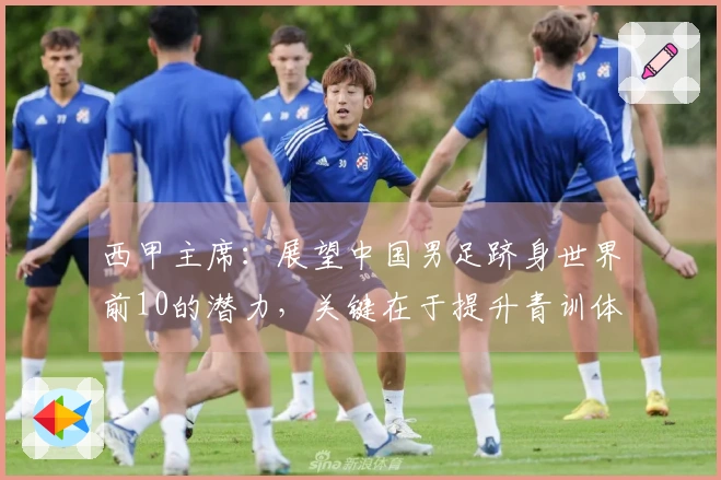 西甲主席：展望中国男足跻身世界前10的潜力，关键在于提升青训体系竞争力
