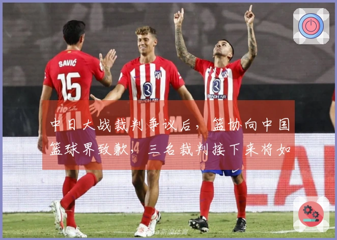 中日大战裁判争议后，篮协向中国篮球界致歉，三名裁判接下来将如何处理