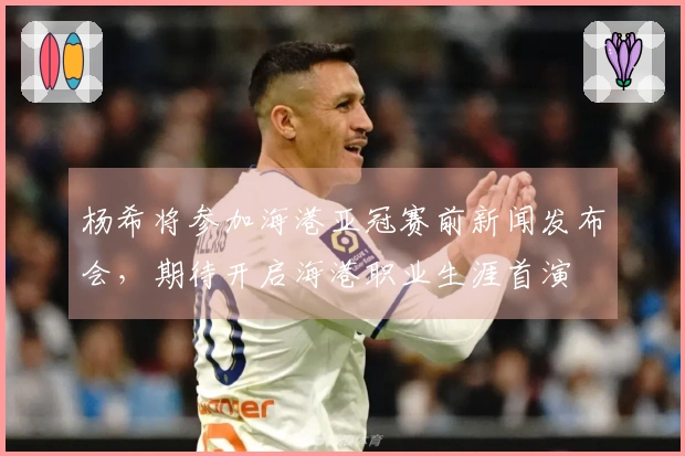 杨希将参加海港亚冠赛前新闻发布会，期待开启海港职业生涯首演