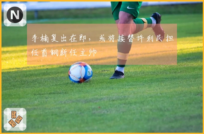 李楠复出在即，或将接替许利民担任首钢新任主帅