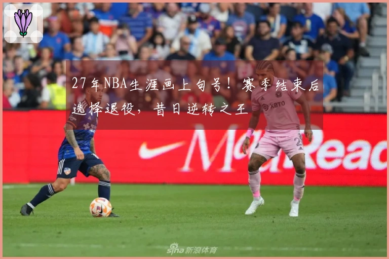 27年NBA生涯画上句号！赛季结束后选择退役，昔日逆转之王