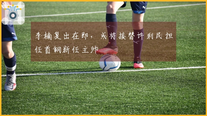 李楠复出在即，或将接替许利民担任首钢新任主帅