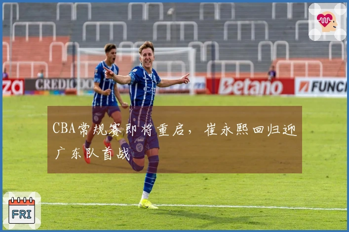 CBA常规赛即将重启，崔永熙回归迎广东队首战