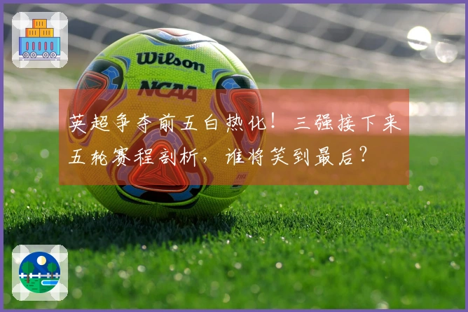 英超争夺前五白热化！三强接下来五轮赛程剖析，谁将笑到最后？