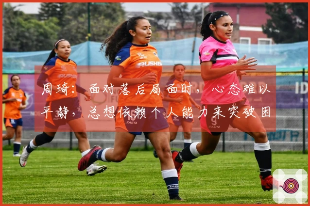 周琦：面对落后局面时，心态难以平静，总想依赖个人能力来突破困境