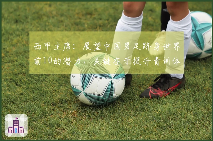 西甲主席：展望中国男足跻身世界前10的潜力，关键在于提升青训体系竞争力