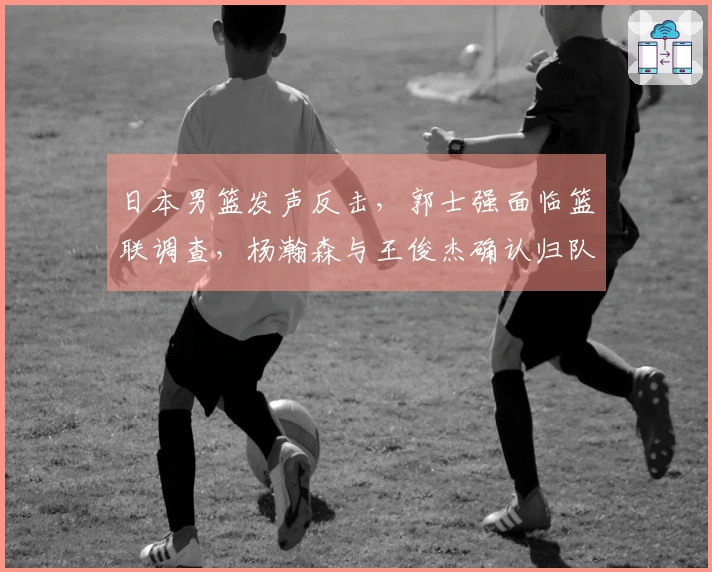 日本男篮发声反击，郭士强面临篮联调查，杨瀚森与王俊杰确认归队