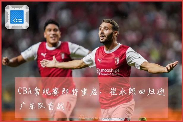CBA常规赛即将重启，崔永熙回归迎广东队首战