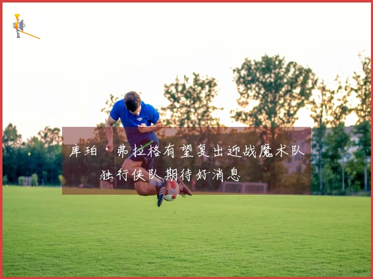 库珀·弗拉格有望复出迎战魔术队，独行侠队期待好消息