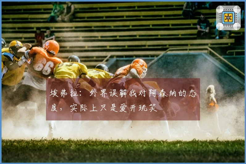 埃弗拉：外界误解我对阿森纳的态度，实际上只是爱开玩笑