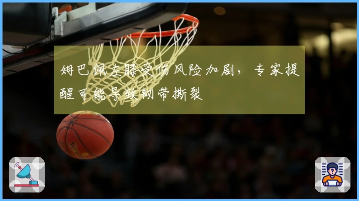 姆巴佩左膝受伤风险加剧，专家提醒可能导致韧带撕裂